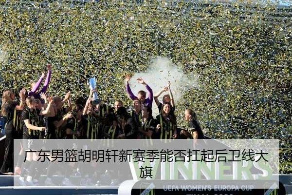 广东男篮胡明轩新赛季能否扛起后卫线大旗